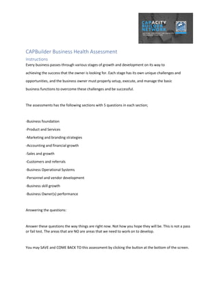 CAPBuilder Business Health Assessment
Instructions
Every business passes through various stages of growth and development on its way to
achieving the success that the owner is looking for. Each stage has its own unique challenges and
opportunities, and the business owner must properly setup, execute, and manage the basic
business functions to overcome these challenges and be successful.
The assessments has the following sections with 5 questions in each section;
-Business foundation
-Product and Services
-Marketing and branding strategies
-Accounting and financial growth
-Sales and growth
-Customers and referrals
-Business Operational Systems
-Personnel and vendor development
-Business skill growth
-Business Owner(s) performance
Answering the questions:
Answer these questions the way things are right now. Not how you hope they will be. This is not a pass
or fail test. The areas that are NO are areas that we need to work on to develop.
You may SAVE and COME BACK TO this assessment by clicking the button at the bottom of the screen.
 