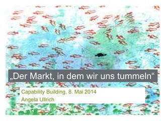 Capability Building, 8. Mai 2014
Angela Ullrich
„Der Markt, in dem wir uns tummeln“
 