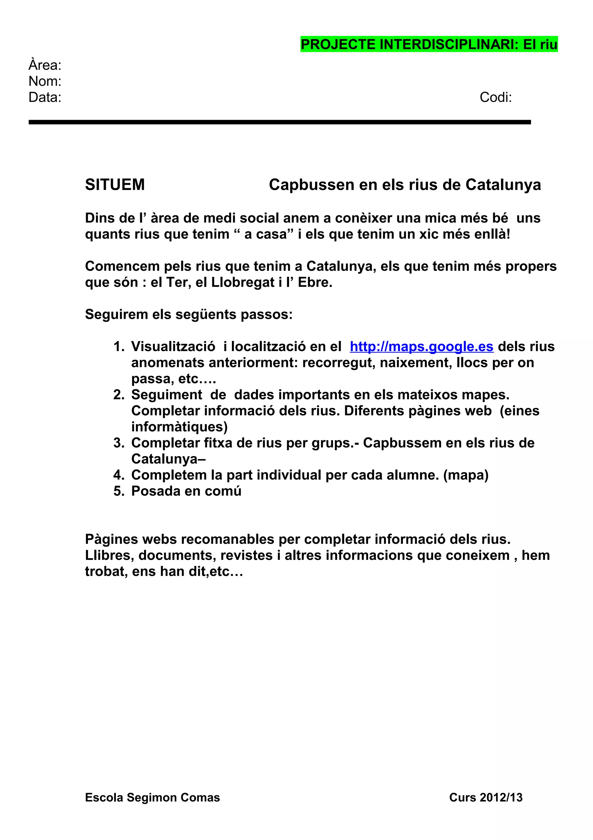 PROJECTE INTERDISCIPLINARI: El riu
Àrea:
Nom:
Data: Codi:
SITUEM Capbussen en els rius de Catalunya
Dins de l’ àrea de medi social anem a conèixer una mica més bé uns
quants rius que tenim “ a casa” i els que tenim un xic més enllà!
Comencem pels rius que tenim a Catalunya, els que tenim més propers
que són : el Ter, el Llobregat i l’ Ebre.
Seguirem els següents passos:
1. Visualització i localització en el http://maps.google.es dels rius
anomenats anteriorment: recorregut, naixement, llocs per on
passa, etc….
2. Seguiment de dades importants en els mateixos mapes.
Completar informació dels rius. Diferents pàgines web (eines
informàtiques)
3. Completar fitxa de rius per grups.- Capbussem en els rius de
Catalunya–
4. Completem la part individual per cada alumne. (mapa)
5. Posada en comú
Pàgines webs recomanables per completar informació dels rius.
Llibres, documents, revistes i altres informacions que coneixem , hem
trobat, ens han dit,etc…
Escola Segimon Comas Curs 2012/13
 