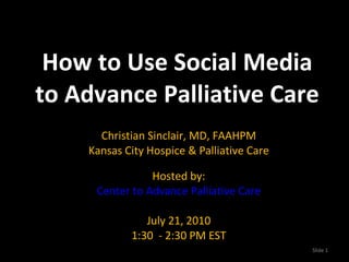 How to Use Social Media to Advance Palliative Care Christian Sinclair, MD, FAAHPM Kansas City Hospice & Palliative Care Hosted by: Center to Advance Palliative Care July 21, 2010 1:30  - 2:30 PM EST Slide  