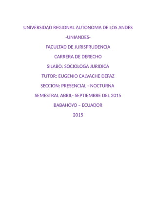 UNIVERSIDAD REGIONAL AUTONOMA DE LOS ANDES
-UNIANDES-
FACULTAD DE JURISPRUDENCIA
CARRERA DE DERECHO
SILABO: SOCIOLOGA JURIDICA
TUTOR: EUGENIO CALVACHE DEFAZ
SECCION: PRESENCIAL - NOCTURNA
SEMESTRAL ABRIL- SEPTIEMBRE DEL 2015
BABAHOYO – ECUADOR
2015
 