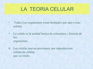 LA  TEORIA CELULAR Todos Los organismos estan formados por uno o mas celulas La celula es la unidad basica de estructura y funcion de los  organismos. Las celulas nuevas provienen, por reproduccion celular,de celulas que ya existe. 