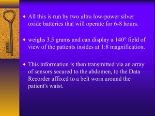 ♦ All this is run by two ultra low-power silver

oxide batteries that will operate for 6-8 hours.
♦ weighs 3.5 grams and can display a 140° field of

view of the patients insides at 1:8 magnification.
♦ This information is then transmitted via an array

of sensors secured to the abdomen, to the Data
Recorder affixed to a belt worn around the
patient's waist.

 