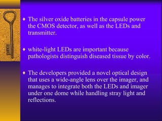 ♦ The silver oxide batteries in the capsule power

the CMOS detector, as well as the LEDs and
transmitter.

♦ white-light LEDs are important because

pathologists distinguish diseased tissue by color.

♦ The developers provided a novel optical design

that uses a wide-angle lens over the imager, and
manages to integrate both the LEDs and imager
under one dome while handling stray light and
reflections.

 