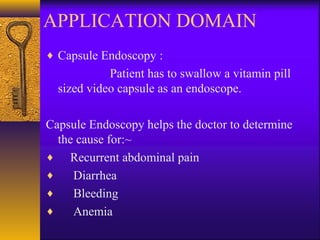 APPLICATION DOMAIN
♦ Capsule Endoscopy :

Patient has to swallow a vitamin pill
sized video capsule as an endoscope.
Capsule Endoscopy helps the doctor to determine
the cause for:~
♦ Recurrent abdominal pain
♦
Diarrhea
♦
Bleeding
♦
Anemia

 
