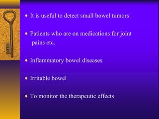 ♦ It is useful to detect small bowel tumors
♦ Patients who are on medications for joint

pains etc.
♦ Inflammatory bowel diseases
♦ Irritable bowel
♦ To monitor the therapeutic effects

 