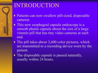INTRODUCTION
♦ Patients can now swallow pill-sized, disposable

cameras
♦ This new esophageal capsule endoscope is a
smooth plastic capsule about the size of a large
vitamin pill that has tiny video cameras at each
end.
♦ The pill takes about 2,600 color pictures, which
are transmitted to a recording device worn by the
patient.
♦ The disposable capsule is passed naturally,
usually within 24 hours.

 