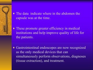 ♦ The data indicate where in the abdomen the

capsule was at the time.
♦ These promote greater efficiency in medical

institutions and help improve quality of life for
the patients.
♦ Gastrointestinal endoscopes are now recognized

as the only medical devices that can
simultaneously perform observations, diagnoses
(tissue extraction), and treatment.

 