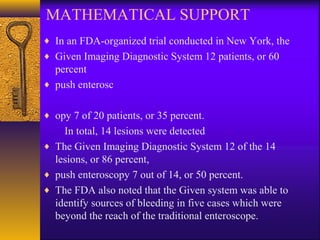 MATHEMATICAL SUPPORT
♦ In an FDA-organized trial conducted in New York, the
♦ Given Imaging Diagnostic System 12 patients, or 60

percent
♦ push enterosc
♦ opy 7 of 20 patients, or 35 percent.

In total, 14 lesions were detected
♦ The Given Imaging Diagnostic System 12 of the 14
lesions, or 86 percent,
♦ push enteroscopy 7 out of 14, or 50 percent.
♦ The FDA also noted that the Given system was able to
identify sources of bleeding in five cases which were
beyond the reach of the traditional enteroscope.

 