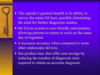 ♦ The capsule’s greatest benefit is its ability to

survey the entire GI tract, possibly eliminating
the need for further diagnostic studies.
♦ the Given system is user-friendly and painless,
allowing patients to return to work on the same
day of ingestion
♦ it increases accuracy when compared to some
other endoscopic devices.
♦ this product may also offer cost savings by
reducing the number of diagnostic tests
required to obtain an accurate diagnosis.

 