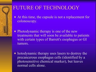 FUTURE OF TECHNOLOGY
♦ At this time, the capsule is not a replacement for

colonoscopy.

♦ Photodynamic therapy is one of the new

treatments that will soon be available to patients
with certain types of Barrett's esophagus or GI
tumors.

♦ hotodynamic therapy uses lasers to destroy the

precancerous esophagus cells (identified by a
photosensitive chemical marker), but leaves
normal cells alone.

 