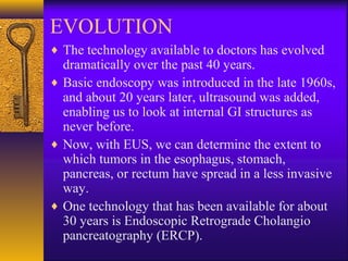 EVOLUTION
♦ The technology available to doctors has evolved

dramatically over the past 40 years.
♦ Basic endoscopy was introduced in the late 1960s,
and about 20 years later, ultrasound was added,
enabling us to look at internal GI structures as
never before.
♦ Now, with EUS, we can determine the extent to
which tumors in the esophagus, stomach,
pancreas, or rectum have spread in a less invasive
way.
♦ One technology that has been available for about
30 years is Endoscopic Retrograde Cholangio
pancreatography (ERCP).

 