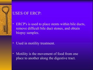 USES OF ERCP:
• ERCP's is used to place stents within bile ducts,

remove difficult bile duct stones, and obtain
biopsy samples.
• Used in motility treatment.
• Motility is the movement of food from one

place to another along the digestive tract.

 