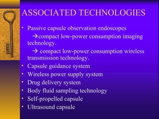 ASSOCIATED TECHNOLOGIES
• Passive capsule observation endoscopes

•
•
•
•
•
•

compact low-power consumption imaging
technology.
 compact low-power consumption wireless
transmission technology.
Capsule guidance system
Wireless power supply system
Drug delivery system
Body fluid sampling technology
Self-propelled capsule
Ultrasound capsule

 