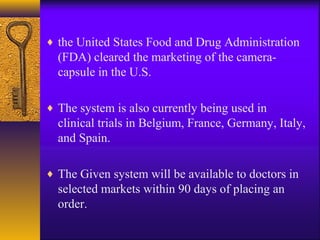 ♦ the United States Food and Drug Administration

(FDA) cleared the marketing of the cameracapsule in the U.S.
♦ The system is also currently being used in

clinical trials in Belgium, France, Germany, Italy,
and Spain.
♦ The Given system will be available to doctors in

selected markets within 90 days of placing an
order.

 