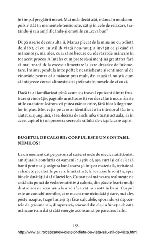 158
în timpul pregătirii mesei. Mai mult decât atât, mânca în mod com-
pulsiv atât în momentele tensionate, cât și în cele de relaxare, tra-
tându-și sau amplificându-și emoțiile cu „ceva bun“.
După o serie de consultații, Mara a plecat de la mine nu cu o dietă
de slăbit, ci cu un stil de viață nou-nouț; a învățat ce și când să
mănânce și, mai ales, cum să se bucure cu adevărat de mâncare în
tot acest proces. A înțeles cum poate să-și mențină greutatea fără
să mai treacă de la excese alimentare la cure drastice de înfome-
tare. Înainte, pendula între poftele nesatisfăcute și sentimentul de
vinovăție pentru că a mâncat prea mult, din cauză că nu știa cum
să integreze corect alimentele ei preferate în mesele de zi cu zi.
Dacă te-ai familiarizat până acum cu traseul epuizant dintre frus-
trare și vinovăție, paginile următoare îți vor dezvălui trucuri foarte
utile cu ajutorul cărora vei putea mânca orice, fără frica kilograme-
lor în plus. Motivația pe care ai identificat-o în interiorul tău te-a
ajutat să ajungi aici, să iei decizia de a schimba situația actuală, iar în
acest capitol îți voi prezenta secretele stilului de viață la care aspiri.
BUGETUL DE CALORII: CORPUL ESTE UN CONTABIL
NEMILOS!
La un moment dat pe parcursul carierei mele de medic nutriționist,
am ajuns la concluzia că oamenii nu știu că, așa cum își calculează
banii pentru a-și asigura bunăstarea și liniștea materială, trebuie să
calculeze și caloriile pe care le mănâncă, le beau sau le ronțăie, spre
binele sănătății și al siluetei lor. Cu toate că mâncarea realmente ne
costă din punct de vedere nutritiv și caloric, din păcate foarte mulți
dintre noi ne rezumăm la a verifica cât ne costă în bani. Corpul
este un contabil nemilos, care nu doarme niciodată și care, mai ales
peste noapte, trage linie și își face calculele, sporindu-și depozi-
tele de grăsime sau, dimpotrivă, scăzând din ele, în funcție de câtă
mâncare i-am dat și câtă energie a consumat pe parcursul zilei.
http://www.all.ro/capcanele-dietelor-dieta-pe-viata-sau-stil-de-viata.html
 