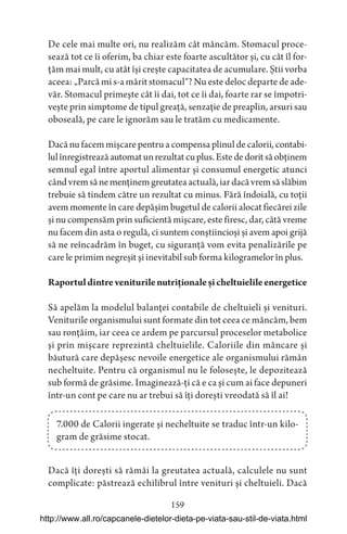 159
De cele mai multe ori, nu realizăm cât mâncăm. Stomacul proce-
sează tot ce îi oferim, ba chiar este foarte ascultător și, cu cât îl for-
țăm mai mult, cu atât își crește capacitatea de acumulare. Știi vorba
aceea: „Parcă mi s-a mărit stomacul“? Nu este deloc departe de ade-
văr. Stomacul primește cât îi dai, tot ce îi dai, foarte rar se împotri-
vește prin simptome de tipul greață, senzație de preaplin, arsuri sau
oboseală, pe care le ignorăm sau le tratăm cu medicamente.
Dacă nu facem mișcare pentru a compensa plinul de calorii, contabi-
lulînregistreazăautomatunrezultatcuplus.Estededoritsăobținem
semnul egal între aportul alimentar și consumul energetic atunci
cândvremsănemenținemgreutateaactuală,iardacăvremsăslăbim
trebuie să tindem către un rezultat cu minus. Fără îndoială, cu toții
avem momente în care depășim bugetul de calorii alocat fiecărei zile
și nu compensăm prin suficientă mișcare, este firesc, dar, câtă vreme
nu facem din asta o regulă, ci suntem conștiincioși și avem apoi grijă
să ne reîncadrăm în buget, cu siguranță vom evita penalizările pe
care le primim negreșit și inevitabil sub forma kilogramelor în plus.
Raportuldintreveniturilenutriționaleșicheltuielileenergetice
Să apelăm la modelul balanței contabile de cheltuieli și venituri.
Veniturile organismului sunt formate din tot ceea ce mâncăm, bem
sau ronțăim, iar ceea ce ardem pe parcursul proceselor metabolice
și prin mișcare reprezintă cheltuielile. Caloriile din mâncare și
băutură care depășesc nevoile energetice ale organismului rămân
necheltuite. Pentru că organismul nu le folosește, le depozitează
sub formă de grăsime. Imaginează-ți că e ca și cum ai face depuneri
într-un cont pe care nu ar trebui să îți dorești vreodată să îl ai!
7.000 de Calorii ingerate și necheltuite se traduc într-un kilo-
gram de grăsime stocat.
Dacă îți dorești să rămâi la greutatea actuală, calculele nu sunt
complicate: păstrează echilibrul între venituri și cheltuieli. Dacă
http://www.all.ro/capcanele-dietelor-dieta-pe-viata-sau-stil-de-viata.html
 