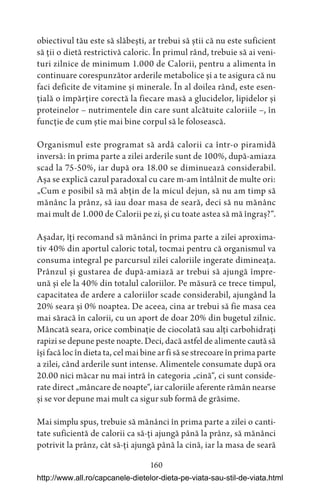 160
obiectivul tău este să slăbești, ar trebui să știi că nu este suficient
să ții o dietă restrictivă caloric. În primul rând, trebuie să ai veni-
turi zilnice de minimum 1.000 de Calorii, pentru a alimenta în
continuare corespunzător arderile metabolice și a te asigura că nu
faci deficite de vitamine și minerale. În al doilea rând, este esen-
țială o împărțire corectă la fiecare masă a glucidelor, lipidelor și
proteinelor – nutrimentele din care sunt alcătuite caloriile –, în
funcție de cum știe mai bine corpul să le folosească.
Organismul este programat să ardă calorii ca într-o piramidă
inversă: în prima parte a zilei arderile sunt de 100%, după-amiaza
scad la 75-50%, iar după ora 18.00 se diminuează considerabil.
Așa se explică cazul paradoxal cu care m-am întâlnit de multe ori:
„Cum e posibil să mă abțin de la micul dejun, să nu am timp să
mănânc la prânz, să iau doar masa de seară, deci să nu mănânc
mai mult de 1.000 de Calorii pe zi, și cu toate astea să mă îngraș?“.
Așadar, îți recomand să mănânci în prima parte a zilei aproxima-
tiv 40% din aportul caloric total, tocmai pentru că organismul va
consuma integral pe parcursul zilei caloriile ingerate dimineața.
Prânzul și gustarea de după-amiază ar trebui să ajungă împre-
ună și ele la 40% din totalul caloriilor. Pe măsură ce trece timpul,
capacitatea de ardere a caloriilor scade considerabil, ajungând la
20% seara și 0% noaptea. De aceea, cina ar trebui să fie masa cea
mai săracă în calorii, cu un aport de doar 20% din bugetul zilnic.
Mâncată seara, orice combinație de ciocolată sau alți carbohidrați
rapizi se depune peste noapte. Deci, dacă astfel de alimente caută să
își facă loc în dieta ta, cel mai bine ar fi să se strecoare în prima parte
a zilei, când arderile sunt intense. Alimentele consumate după ora
20.00 nici măcar nu mai intră în categoria „cină“, ci sunt conside-
rate direct „mâncare de noapte“, iar caloriile aferente rămân nearse
și se vor depune mai mult ca sigur sub formă de grăsime.
Mai simplu spus, trebuie să mănânci în prima parte a zilei o canti-
tate suficientă de calorii ca să-ți ajungă până la prânz, să mănânci
potrivit la prânz, cât să-ți ajungă până la cină, iar la masa de seară
http://www.all.ro/capcanele-dietelor-dieta-pe-viata-sau-stil-de-viata.html
 