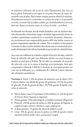 161
să mănânci suficient cât să nu te culci flămânzind, dar nici cu
burta plină. Folosind acest reper te vei putea bucura de toate ali-
mentele care îți plac, fără costuri majore pentru siluetă și sănătate.
Distribuirea corectă a caloriilor te va face să arăți ca o piramidă
inversă, cu umeri lați și mijloc subțire, pe când distribuirea inversă,
fără mic dejun, cu excese seara, te va face să arăți... ca o sferă.
În ultimele trei decenii, mii de studii științifice care au analizat efec-
tele obiceiurilor alimentare asupra sănătății organismului uman au
condus comunitatea medicală la o concluzie unanimă: alimenta-
ția nesănătoasă este responsabilă pentru 80% din bolile cronice și
pentru majoritatea tipurilor de cancer. Tot ce trebuie să faci pentru
arămâneînafaraacesteistatisticidezolanteestesăconstruieștipira-
midaalimentațieitalezilnicebazându-tepesurseledecaloriilebune.
Așa cum am subliniat în al doilea capitol al lucrării de față, caloriile
bune și caloriile rele pot crea diferența dintre un corp frumos și
sănătos și unul gras și bolnav. Îți voi oferi un exemplu cât se poate
de relevant, care te va ajuta să înțelegi acest principiu. Iată spre
comparație o dietă de 1.000 de Calorii pe zi, concepută pentru cei
care vor să slăbească, și o combinație de 1.000 de Calorii adunate
din alimente nesănătoase.
Varianta 1: Total: 1.585 de grame de mâncare care îți oferă 1.011
Calorii, dintre care 69,86 de grame de proteine, 127,35 de grame
de glucide, 22,45 de grame de fibre, 29,79 de grame de lipide, vita-
mine și minerale.
 Micul dejun: iaurt 2% grăsime (150 mililitri) cu 150 de grame
de fructe (kiwi, banane și căpșune)
 Primagustare:2biscuițiintegralicustafideșimerișor(30grame)
 Prânzul: 150 de grame de șalău cu 300 de grame de legume la
cuptor (ceapă, morcov, dovlecei, roșii, ardei gras)
 A doua gustare: 15 grame de alune de pădure crude
 Cina: 100 de grame de pui la grătar cu 200 de grame salată
asortată (salată verde, roșii, castraveți și ceapă)
http://www.all.ro/capcanele-dietelor-dieta-pe-viata-sau-stil-de-viata.html
 