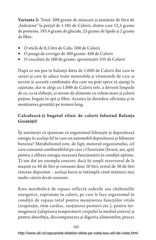 162
Varianta 2: Total: 200 grame de mâncare și jumătate de litru de
„hidratare“ la prețul de 1.185 de Calorii, dintre care 12,5 grame
de proteine, 193.4 grame de glucide, 25 grame de lipide și 2 grame
de fibre.
 O sticlă de 0,5 litri de Cola: 200 de Calorii
 O pungă de covrigei de 100 grame: 450 de Calorii
 O ciocolată de 100 de grame: aproximativ 535 de Calorii
După ce am pus în balanță dieta de 1.000 de Calorii din care te
saturi și care îți aduce toate mineralele și vitaminele de care ai
nevoie și această combinație din care nu poți spera să ajungi la
sațietate, dar te alegi cu 1.000 de Calorii rele, a devenit limpede
de ce, ca să slăbești, ai nevoie de alimente cu volum mare și calorii
puține, bogate în apă și fibre. Acestea își dovedesc eficiența și în
menținerea greutății pe termen lung.
Calculează-ți bugetul zilnic de calorii folosind Balanța
Greutății!
Îți amintești că spuneam că organismul folosește și depozitează
energia în același fel în care un automobil depozitează și folosește
benzina? Metabolismul este, de fapt, motorul organismului, cel
care consumă combustibilul pe care i-l furnizăm (hrană, aer, apă)
pentru a elibera energia necesară funcționării în condiții optime.
Ți-am dat un exemplu concret: dacă îți umpli rezervorul de la
mașină cu 40 de litri și consumi doar 10 litri, restul de 30 de litri
rămâne depozitat – același lucru se întâmplă când mănânci mai
multe calorii decât consumi.
Rata metabolică de repaus reflectă arderile sau cheltuielile
energetice, exprimate în calorii, pe care le face organismul în
condiții de repaus total pentru menținerea funcțiilor vitale
(respirație, ritm cardiac, susținerea posturii etc.), pentru ter-
mogeneză (adaptarea temperaturii corpului la mediul extern) și
pentru absorbția, descompunerea și digestia alimentelor, proces
http://www.all.ro/capcanele-dietelor-dieta-pe-viata-sau-stil-de-viata.html
 