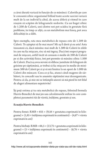 163
a cărui durată variază în funcție de ce mănânci. Caloriile pe care
le consumă zilnic organismul bifând toate aceste sarcini variază
mult de la un individ la altul, de aceea diferă și ritmul în care
reușim să scăpăm de kilogramele nedorite. Cu un buget zilnic
de 1.200 de Calorii, unii dintre noi pot scădea în greutate fără
probleme, în timp ce alții, cu un metabolism mai leneș, pot avea
dificultăți în a slăbi.
Spre exemplu, rata mea metabolică de repaus este de 1.289 de
Calorii. Te așteptai să fie mai mare? Mi-aș fi dorit și eu asta! Asta
înseamnă că, dacă mănânc mai mult de 1.300 de Calorii în zilele
în care nu fac mișcare, risc să mă îngraș. Dacă îmi respect progra-
mul de mișcare, astfel încât să consum o medie de 200 de Calorii
pe zi din activități fizice, îmi pot permite să mănânc zilnic 1.500
de Calorii. Dacă aș avea nevoie să slăbesc jumătate de kilogram de
grăsime pe săptămână, ar trebui să fac mișcare în medie de mini-
mum 300 de Calorii pe zi și să mă limitez la un aport de 1.000 de
Calorii din mâncare. Ceea ce și fac, atunci când exagerez de săr-
bători, în concedii sau în anumite săptămâni mai dezorganizate.
Pentru că da, și mie mi se întâmplă uneori să mă pierd în tot felul
de alegeri alimentare nepotrivite!
Îți poți estima și tu rata metabolică de repaus, folosind formula
Harris-Benedict de mai jos sau calculatoarele online în care com-
pletezi parametrii tăi de vârstă, înălțime, greutate și sex.
Ecuația Harris-Benedict:
Pentru femei: RMB = 655 + (9,56  greutatea exprimată în kilo-
grame) + (1,85  înălțimea exprimată în centimetri) – (4,67  vârsta
exprimată în ani)
Pentru bărbați: RMB = 66,5 + (13,75  greutatea exprimată în kilo-
grame) + (5  înălțimea exprimată în centimetri) – (6,76 vârsta
exprimată în ani)
http://www.all.ro/capcanele-dietelor-dieta-pe-viata-sau-stil-de-viata.html
 
