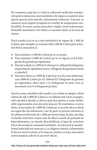 164
De asemenea, poți face o vizită la cabinetul medicului nutrițio-
nist pentru măsurarea ratei metabolice de repaus cu ajutorul unui
aparat special, prin metoda calorimetriei indirecte. Concret, se
măsoară aerul expirat și inspirat în condiții de temperatură con-
fortabilă. În urma acestei proceduri simple, total nedureroase,
formulele matematice vor indica ce consum caloric ai în stare de
repaus.
Dacă rezultă că și tu ai o rată metabolică de repaus de 1.300 de
Calorii, spre exemplu, și consumi zilnic 200 de Calorii prin activi-
tate fizică, înseamnă că:
 Dacă mănânci 1.500 de Calorii pe zi: te menții
 Dacă mănânci 2.000 de Calorii pe zi: te îngrași cu 0,5 kilo-
grame de grăsime pe săptămână
 Dacă ții o dietă cu 1.000 de Calorii pe zi: slăbești 0,5 kilograme
de grăsime pe săptămână (circa 1 kilogram din greutatea totală
a corpului)
 Dacă ții o dietă cu 1.000 de Calorii pe zi și faci mai multă miș-
care (400 de Calorii pe zi): slăbești 0,7 kilograme de grăsime
pe săptămână, adică între 1-1,5 kilograme în total, ceea ce
înseamnă circa 4-6 kilograme pe lună.
Dacă în urma calculelor tale rezultă că ar trebui să adopți o dietă
zilnică de sub 1.000 de Calorii ca să slăbești atât cât ți-ai propus,
refă calculul și decide ce altceva poți face pentru a crește cheltu-
ielile organismului, mai ales prin mișcare. Îți reamintesc că orice
dietă cu mai puțin de 1.000 de Calorii pe zi nu este altceva decât
un regim dur de înfometare, care îți pune în pericol sănătatea și
îți sabotează eforturile de a slăbi pe termen lung. În plus, știi deja
că dietele restrictive caloric sunt de obicei urmate de perioade de
hiperalimentare, iar mesele dezechilibrate și lipsa de activitate
fizică descurajează consumul metabolic. Accelerează-ți metabo-
lismul mâncând trei mese pe zi, cu alegerea corectă a alimentelor
la fiecare masă în parte, și fă mișcare, pentru că masa musculară
activă menține arderile la un nivel ridicat.
http://www.all.ro/capcanele-dietelor-dieta-pe-viata-sau-stil-de-viata.html
 