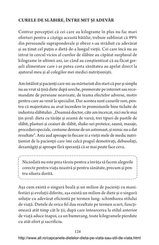 126
CURELE DE SLĂBIRE, ÎNTRE MIT ȘI ADEVĂR
Contrar percepției că cei care au kilograme în plus nu fac mari
eforturi pentru a câștiga această bătălie, trebuie subliniat că 99%
din persoanele supraponderale și obeze s-au străduit cu adevărat
și au ținut cel puțin o dietă de-a lungul vieții. Cei care încă nu au
intrat în cercul vicios al curelor de slăbire au căpătat surplusul de
kilograme în ultimii ani, iar când au conștientizat că au făcut gre-
șeli alimentare care i-ar putea costa sănătatea au apelat direct la
ajutorul meu și al colegilor mei medici nutriționiști.
Amîntâlnitșipaciențicaremi-aumărturisitdinstartcăpurșisimplu
nu au vrut să țină diete după ureche, promovate pe internet sau reco-
mandate de persoane neavizate, de teama efectelor adverse, motiv
pentru care au venit la specialist. Dar acestea sunt cazurile rare, pen-
tru că majoritatea au avut încredere în promisiunile bine ticluite de
industriaslăbitului:„Doamnădoctor,câteamîncercat,nicinulemai
țin șirul: dieta cu tărâțe și zeamă de varză, trei tipuri de pastile de
slăbit, plasturi și ceaiuri de slăbit, shake-uri proteice, saună, masaje,
procedurispeciale,costumedemnedeunastronaut,șinimicnuadat
rezultate“. Asta aud aproape în fiecare zi a vieții mele de medic nutri-
ționist de la pacienții care îmi calcă pragul demotivați, debusolați,
dezamăgiți și aproape fără speranță că se mai poate face ceva.
Niciodată nu este prea târziu pentru a învăța să facem alegerile
corecte pentru viața noastră și pentru sănătate, precum și pen-
tru silueta dorită.
Așa cum există o singură boală și un milion de pacienți cu mani-
festări și evoluții diferite, așa există un milion de diete și o singură
soluție cu adevărat eficientă pe termen lung: schimbarea stilului
de viață. Dietele de orice fel dau rezultate pe termen scurt, funcți-
onează atât timp cât le ții, după care întoarcerea la stilul anterior
de viață aduce înapoi, ca un bumerang, toate kilogramele pierdute
cu atât efort și sacrificiu.
http://www.all.ro/capcanele-dietelor-dieta-pe-viata-sau-stil-de-viata.html
 