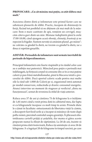 127
PROVOCARE: „Cu cât mănânc mai puțin, cu atât slăbesc mai
mult.“
Asocierea dintre dietă și înfometare este primul factor care ne
sabotează planurile de slăbit. Practic, începem de dimineață în
forță, făcând tot posibilul să ne abținem cât mai mult de la mân-
care: bem o mare cantitate de apă, ronțăim un covrigel, muș-
căm câteva guri dintr-un măr. Misiune îndeplinită până la orele
17.00-18.00, când ajungem acasă obosiți, chinuiți, frustrați și ne
repezim la frigider. Suntem nevoiți să amânăm planul „pe mâine“:
ne culcăm cu gândul la dietă, ne trezim cu gândul la dietă, iar a
doua zi repetăm greșelile.
ADEVĂR: Perioadele de înfometare sunt urmate inevitabil de
perioade de hiperalimentare.
Principiul înfometării este foarte răspândit și în rândul celor care
au o ambiție mai puternică. Mâncând prea puțin o perioadă mai
îndelungată, își forțează corpul să consume din ce în ce mai puține
calorii și pun frână metabolismului, până la blocarea totală a pro-
cesului de slăbit. Dacă aportul caloric scade pentru mai multe
zile la rând sub 1.000 de Calorii pe zi, organismul intră automat
pe modul conservare, reducându-și drastic consumul energetic.
Atunci intervine un moment de stagnare și verdictul „dieta nu
funcționează“, urmat de revenirea la stilul de viață anterior.
Raluca avea 37 de ani și cântărea 75 de kilograme la o înălțime
de 1,65 metri când a venit prima dată în cabinetul meu, dar lupta
ei cu kilogramele începuse cu mult timp în urmă. Primele diete
le-a ținut în facultate: entuziasmată de libertatea vieții la cămin,
a descoperit fast-food-urile și a început să mănânce de toate după
pofta inimii, pierzând controlul asupra greutății. Îi plăcuseră din-
totdeauna cartofii prăjiți și șnițelele, dar mama ei gătea aceste
preparate numai la sfârșit de săptămână. La 26 de ani, înainte să
rămână prima dată însărcinată, Raluca își amintește că avea 56 de
kilograme. S-a îngrășat 20 de kilograme în timpul sarcinii, pe care
http://www.all.ro/capcanele-dietelor-dieta-pe-viata-sau-stil-de-viata.html
 