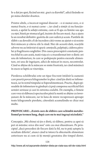 128
le-a dat jos apoi, făcând un mic „pact cu diavolul“, adică lăsându-se
pe mâna dietelor drastice.
Printre altele, a încercat regimul disociat – o zi numai orez, o zi
numai fructe, o zi numai carne –, iar când a simțit că nu funcțio-
nează, a apelat la soluții extreme, cum ar fi apa cu lămâie sau apa
cu oțet, băută pe stomacul gol, înainte de fiecare masă. Așa a ajuns
la un rezultat definitiv: gastrita de care suferă și acum. Pastilele de
slăbit s-au dovedit a fi de încredere câtă vreme au ajutat-o să reziste
fără mâncare și câteva zile la rând. Nici de această dată, reacțiile
adverse nu au întârziat să apară: amețeală, palpitații, căderea păru-
lui și fragilizarea unghiilor. Din cauza preocupării constante pen-
tru felul în care arată, toată viața ei s-a transformat într-o dietă: ori
una de înfometare, în care se pedepsește pentru excesele alimen-
tare, ori una de îngrășare, adică de mâncat în exces, necontrolat.
Când se abține de la mâncare se simte frustrată, iar când mănâncă
în exces se luptă cu vinovăția.
Pierderea echilibrului este un tipar frecvent întâlnit la oamenii
care poartă povara kilogramelor în plus: când țin dietă se înfome-
tează, iar în restul timpului se hiperalimentează. Practic, după epi-
soadele de înfometare te gândești că poți compensa sacrificiul fără
urmări serioase și cazi în extrema cealaltă. De exemplu, o femeie
care vrea să slăbească spectaculos până la nuntă se abține cu înver-
șunare de la mâncare, iar în luna de miere recuperează aproape
toate kilogramele pierdute, câteodată acumulându-se chiar mai
multe.
PROVOCARE: „Există cure de slăbire care schimbă metabo-
lismul pe termen lung, după care nu te mai îngrași niciodată.“
Concepția „Mă chinui să țin o dietă, să slăbesc, pentru ca apoi să
pot să mănânc orice din nou“ este cea mai dăunătoare. Pe prin-
cipiul „dacă procedezi de fiecare dată la fel, nu te poți aștepta la
rezultate diferite“, atunci când te întorci la obiceiurile alimentare
anterioare nu ai cum să îți menții greutatea din timpul dietei.
http://www.all.ro/capcanele-dietelor-dieta-pe-viata-sau-stil-de-viata.html
 