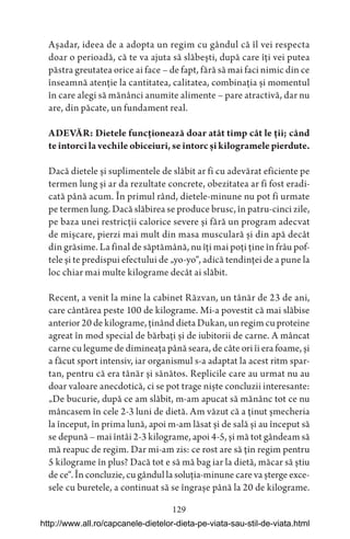 129
Așadar, ideea de a adopta un regim cu gândul că îl vei respecta
doar o perioadă, că te va ajuta să slăbești, după care îți vei putea
păstra greutatea orice ai face – de fapt, fără să mai faci nimic din ce
înseamnă atenție la cantitatea, calitatea, combinația și momentul
în care alegi să mănânci anumite alimente – pare atractivă, dar nu
are, din păcate, un fundament real.
ADEVĂR: Dietele funcționează doar atât timp cât le ții; când
te întorci la vechile obiceiuri, se întorc și kilogramele pierdute.
Dacă dietele și suplimentele de slăbit ar fi cu adevărat eficiente pe
termen lung și ar da rezultate concrete, obezitatea ar fi fost eradi-
cată până acum. În primul rând, dietele-minune nu pot fi urmate
pe termen lung. Dacă slăbirea se produce brusc, în patru-cinci zile,
pe baza unei restricții calorice severe și fără un program adecvat
de mișcare, pierzi mai mult din masa musculară și din apă decât
din grăsime. La final de săptămână, nu îți mai poți ține în frâu pof-
tele și te predispui efectului de „yo-yo“, adică tendinței de a pune la
loc chiar mai multe kilograme decât ai slăbit.
Recent, a venit la mine la cabinet Răzvan, un tânăr de 23 de ani,
care cântărea peste 100 de kilograme. Mi-a povestit că mai slăbise
anterior 20 de kilograme, ținând dieta Dukan, un regim cu proteine
agreat în mod special de bărbați și de iubitorii de carne. A mâncat
carne cu legume de dimineața până seara, de câte ori îi era foame, și
a făcut sport intensiv, iar organismul s-a adaptat la acest ritm spar-
tan, pentru că era tânăr și sănătos. Replicile care au urmat nu au
doar valoare anecdotică, ci se pot trage niște concluzii interesante:
„De bucurie, după ce am slăbit, m-am apucat să mănânc tot ce nu
mâncasem în cele 2-3 luni de dietă. Am văzut că a ținut șmecheria
la început, în prima lună, apoi m-am lăsat și de sală și au început să
se depună – mai întâi 2-3 kilograme, apoi 4-5, și mă tot gândeam să
mă reapuc de regim. Dar mi-am zis: ce rost are să țin regim pentru
5 kilograme în plus? Dacă tot e să mă bag iar la dietă, măcar să știu
de ce“. În concluzie, cu gândul la soluția-minune care va șterge exce-
sele cu buretele, a continuat să se îngrașe până la 20 de kilograme.
http://www.all.ro/capcanele-dietelor-dieta-pe-viata-sau-stil-de-viata.html
 