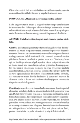 130
Când a încercat să țină aceeași dietă cu care slăbise anterior, aceasta
nu a mai funcționat la fel de ușor și a apelat la ajutorul meu.
PROVOCARE: „Merită să încerc orice pentru a slăbi.“
La fel ca greutatea în exces, și alegerile nefericite pe care le facem
în încercarea de a slăbi ne pot aduce suferințe. Voi trece în revistă
cele mai întâlnite reacții adverse ale ideilor neverificate și ale pro-
cedurilor extreme la care recurg oamenii în procesul de slăbire.
ADEVĂR: Dietele drastice și rapide sunt riscante pentru sănă-
tate.
Gastrita este efectul garantat pe termen lung al curelor de înfo-
metare, cu pauze lungi între mese, urmate de pusee de hiperali-
mentare. Pentru a amâna ora mesei, oamenii beau în general sucuri
carbogazoase cu îndulcitori artificiali, consumă prea multă cafea
și folosesc fumatul ca substitut pentru mâncare. Dimineața, beau
apă cu lămâie pe stomacul gol, sperând că așa pot păcăli senzația
de foame sau că asta va declanșa arderea grăsimilor din corp; prac-
tic, cine vrea să își agreseze stomacul cu orice preț, poate apela la
această metodă. Apa cu un strop de lămâie este o alegere potrivită
ca parte a procesului de detoxifiere și hidratare eficientă a corpului,
dar rămâne un mit în dietele de slăbire. Și consumul exclusiv de
alimente crude și foarte reci sau foarte fierbinți poate conduce în
timp către același diagnostic.
Constipația apare frecvent în cazul celor care reduc drastic aportul
alimentar, uleiul din dietă, nu mănâncă suficiente legume și nu beau
apă.Dietelehiperproteice,celecaresebazeazăpemultăcarne,ouăși
brânzeturi,nuajutădelocdigestiadincauzăcănuaufibreîncompo-
ziție. Din păcate, nici noi nu avem această obișnuință, nici dietele în
generalnurecomandăcupreamultăgenerozitate asocierilebenefice
debrânzășisalatăsaucarneșilegume.Tranzitulintestinalarenevoie
de trei ingrediente: bol alimentar cu fibre, apă, plus activitate fizică,
pentru că mișcările corpului stimulează și mișcările intestinale.
http://www.all.ro/capcanele-dietelor-dieta-pe-viata-sau-stil-de-viata.html
 
