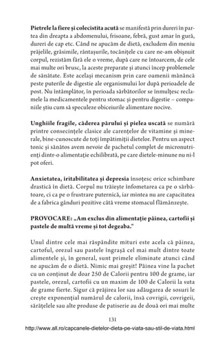131
Pietrelelafiereșicolecistitaacută se manifestă prin dureri în par-
tea din dreapta a abdomenului, frisoane, febră, gust amar în gură,
dureri de cap etc. Când ne apucăm de dietă, excludem din meniu
prăjelile, grăsimile, rântașurile, tocănițele cu care ne-am obișnuit
corpul, rezistăm fără ele o vreme, după care ne întoarcem, de cele
mai multe ori brusc, la aceste preparate și atunci încep problemele
de sănătate. Este același mecanism prin care oamenii mănâncă
peste puterile de digestie ale organismului lor după perioadele de
post. Nu întâmplător, în perioada sărbătorilor se înmulțesc recla-
mele la medicamentele pentru stomac și pentru digestie – compa-
niile știu cum să speculeze obiceiurile alimentare nocive.
Unghiile fragile, căderea părului și pielea uscată se numără
printre consecințele clasice ale carențelor de vitamine și mine-
rale, bine-cunoscute de toți împătimiții dietelor. Pentru un aspect
tonic și sănătos avem nevoie de pachetul complet de micronutri-
enți dintr-o alimentație echilibrată, pe care dietele-minune nu ni-l
pot oferi.
Anxietatea, iritabilitatea și depresia însoțesc orice schimbare
drastică în dietă. Corpul nu trăiește înfometarea ca pe o sărbă-
toare, ci ca pe o frustrare puternică, iar mintea nu are capacitatea
de a fabrica gânduri pozitive câtă vreme stomacul flămânzește.
PROVOCARE: „Am exclus din alimentație pâinea, cartofii și
pastele de multă vreme și tot degeaba.“
Unul dintre cele mai răspândite mituri este acela că pâinea,
cartoful, orezul sau pastele îngrașă cel mai mult dintre toate
alimentele și, în general, sunt primele eliminate atunci când
ne apucăm de o dietă. Nimic mai greșit! Pâinea vine la pachet
cu un conținut de doar 250 de Calorii pentru 100 de grame, iar
pastele, orezul, cartofii cu un maxim de 100 de Calorii la suta
de grame fierte. Sigur că prăjirea lor sau adăugarea de sosuri le
crește exponențial numărul de calorii, însă covrigii, covrigeii,
sărățelele sau alte produse de patiserie au de două ori mai multe
http://www.all.ro/capcanele-dietelor-dieta-pe-viata-sau-stil-de-viata.html
 