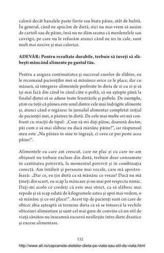 132
calorii decât banalele paste fierte sau biata pâine, atât de hulită.
În general, când ne apucăm de dietă, nici nu mai vrem să auzim
de cartofi sau de pâine, însă nu ne dăm seama că merdenelele sau
covrigii, pe care nu le refuzăm atunci când ne ies în cale, sunt
mult mai nocive și mai calorice.
ADEVĂR: Pentru rezultate durabile, trebuie să înveți să slă-
bești mâncând alimente pe gustul tău.
Pentru a asigura continuitatea și succesul curelor de slăbire, eu
le recomand pacienților mei să mănânce orice ce le place, dar cu
măsură, să integreze alimentele preferate în dieta de zi cu zi și să
își mai facă din când în când câte o poftă, să nu aștepte până la
finalul dietei să se adune toate frustrările și poftele. De exemplu,
știm cu toții că pâinea este unul dintre cele mai îndrăgite alimente
și, atunci când o regăsesc în jurnalul alimentar completat inițial
de pacienții mei, o păstrez în dietă. De cele mai multe ori mă con-
frunt cu reacții de tipul: „Cum să-mi dați pâine, doamnă doctor,
păi cum o să mai slăbesc eu dacă mănânc pâine?“, iar răspunsul
meu este „Nu pâinea în sine te îngrașă, ci ceea ce pui peste acea
pâine!“.
Alimentele cu care am crescut, care ne plac și cu care ne-am
obișnuit nu trebuie excluse din dietă, trebuie doar consumate
în cantitatea potrivită, la momentul potrivit și în combinația
corectă. Am întâlnit și persoane mai vocale, care mă apostro-
fează: „Dar ce, eu țin dietă ca să mănânc ce vreau? Dacă nu mă
țineți din scurt, eu scap la mâncare și nu mai pot respecta nimic.
Dați-mi acolo ce credeți că este mai strict, ca să slăbesc mai
repede și să scap odată de kilogramele astea și apoi mai vedem, o
să mănânc și ce-mi place!“. Acest tip de pacienți sunt cei care de
obicei abia așteaptă să termine dieta ca să se întoarcă la vechile
obiceiuri alimentare și sunt cel mai greu de convins că un stil de
viață sănătos nu înseamnă excursii nesfârșite între diete drastice
și excese alimentare.
http://www.all.ro/capcanele-dietelor-dieta-pe-viata-sau-stil-de-viata.html
 