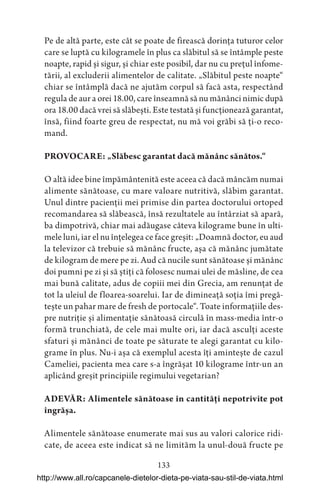 133
Pe de altă parte, este cât se poate de firească dorința tuturor celor
care se luptă cu kilogramele în plus ca slăbitul să se întâmple peste
noapte, rapid și sigur, și chiar este posibil, dar nu cu prețul înfome-
tării, al excluderii alimentelor de calitate. „Slăbitul peste noapte“
chiar se întâmplă dacă ne ajutăm corpul să facă asta, respectând
regula de aur a orei 18.00, care înseamnă să nu mănânci nimic după
ora 18.00 dacă vrei să slăbești. Este testată și funcționează garantat,
însă, fiind foarte greu de respectat, nu mă voi grăbi să ți-o reco-
mand.
PROVOCARE: „Slăbesc garantat dacă mănânc sănătos.“
O altă idee bine împământenită este aceea că dacă mâncăm numai
alimente sănătoase, cu mare valoare nutritivă, slăbim garantat.
Unul dintre pacienții mei primise din partea doctorului ortoped
recomandarea să slăbească, însă rezultatele au întârziat să apară,
ba dimpotrivă, chiar mai adăugase câteva kilograme bune în ulti-
mele luni, iar el nu înțelegea ce face greșit: „Doamnă doctor, eu aud
la televizor că trebuie să mănânc fructe, așa că mănânc jumătate
de kilogram de mere pe zi. Aud că nucile sunt sănătoase și mănânc
doi pumni pe zi și să știți că folosesc numai ulei de măsline, de cea
mai bună calitate, adus de copiii mei din Grecia, am renunțat de
tot la uleiul de floarea-soarelui. Iar de dimineață soția îmi pregă-
tește un pahar mare de fresh de portocale“. Toate informațiile des-
pre nutriție și alimentație sănătoasă circulă în mass-media într-o
formă trunchiată, de cele mai multe ori, iar dacă asculți aceste
sfaturi și mănânci de toate pe săturate te alegi garantat cu kilo-
grame în plus. Nu-i așa că exemplul acesta îți amintește de cazul
Cameliei, pacienta mea care s-a îngrășat 10 kilograme într-un an
aplicând greșit principiile regimului vegetarian?
ADEVĂR: Alimentele sănătoase în cantități nepotrivite pot
îngrășa.
Alimentele sănătoase enumerate mai sus au valori calorice ridi-
cate, de aceea este indicat să ne limităm la unul-două fructe pe
http://www.all.ro/capcanele-dietelor-dieta-pe-viata-sau-stil-de-viata.html
 