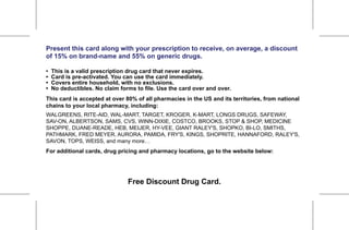Reminder: Make sure to fill in the web field!



Present this card along with your prescription to receive, on average, a discount
of 15% on brand-name and 55% on generic drugs.

•   This is a valid prescription drug card that never expires.
•   Card is pre-activated. You can use the card immediately.
•   Covers entire household, with no exclusions.
•   No deductibles. No claim forms to file. Use the card over and over.
This card is accepted at over 80% of all pharmacies in the US and its territories, from national
chains to your local pharmacy, including:
WALGREENS, RITE-AID, WAL-MART, TARGET, KROGER, K-MART, LONGS DRUGS, SAFEWAY,
SAV-ON, ALBERTSON, SAMS, CVS, WINN-DIXIE, COSTCO, BROOKS, STOP & SHOP, MEDICINE
SHOPPE, DUANE-READE, HEB, MEIJER, HY-VEE, GIANT RALEY'S, SHOPKO, BI-LO, SMITHS,
PATHMARK, FRED MEYER, AURORA, PAMIDA, FRY'S, KINGS, SHOPRITE, HANNAFORD, RALEY'S,
SAVON, TOPS, WEISS, and many more…
For additional cards, drug pricing and pharmacy locations, go to the website below:

           http://tinyurl.com/37wfquj or call 201.486.5381
         www.CAPRxProgram.org/u257 or Call 347-582-2567
                                Free Discount Drug Card.
 