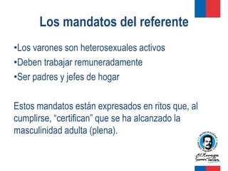 Los mandatos del referente
•Los varones son heterosexuales activos
•Deben trabajar remuneradamente
•Ser padres y jefes de hogar

Estos mandatos están expresados en ritos que, al
cumplirse, “certifican” que se ha alcanzado la
masculinidad adulta (plena).
 