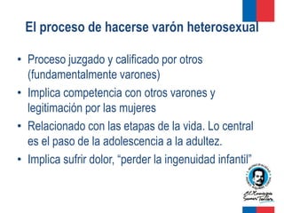 El proceso de hacerse varón heterosexual

• Proceso juzgado y calificado por otros
  (fundamentalmente varones)
• Implica competencia con otros varones y
  legitimación por las mujeres
• Relacionado con las etapas de la vida. Lo central
  es el paso de la adolescencia a la adultez.
• Implica sufrir dolor, “perder la ingenuidad infantil”
 