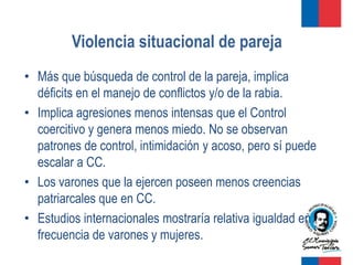 Violencia situacional de pareja
• Más que búsqueda de control de la pareja, implica
  déficits en el manejo de conflictos y/o de la rabia.
• Implica agresiones menos intensas que el Control
  coercitivo y genera menos miedo. No se observan
  patrones de control, intimidación y acoso, pero sí puede
  escalar a CC.
• Los varones que la ejercen poseen menos creencias
  patriarcales que en CC.
• Estudios internacionales mostraría relativa igualdad en
  frecuencia de varones y mujeres.
 