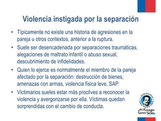 Violencia instigada por la separación
• Típicamente no existe una historia de agresiones en la
  pareja u otros contextos, anterior a la ruptura.
• Suele ser desencadenada por separaciones traumáticas,
  alegaciones de maltrato infantil o abuso sexual,
  descubrimiento de infidelidades.
• Quien lo ejerce es normalmente el miembro de la pareja
  afectado por la separación: destrucción de bienes,
  amenazas con armas, violencia física leve, SAP.
• Victimarios sueles estar más proclives a reconocer la
  violencia y avergonzarse por ella. Víctimas quedan
  sorprendidas con el cambio de conducta.
 