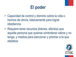 El poder
• Capacidad de control y dominio sobre la vida o
  hechos de otro/a, básicamente para lograr
  obediencia
• Requiere tener recursos (bienes, afectos) que
  aquella persona que quierea controlarse valore y no
  tenga, y medios para sancionar y premiar a la que
  obedece
 