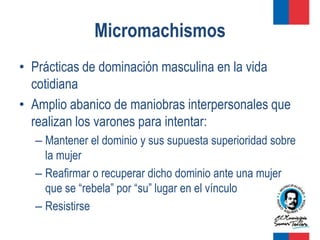 Micromachismos
• Prácticas de dominación masculina en la vida
  cotidiana
• Amplio abanico de maniobras interpersonales que
  realizan los varones para intentar:
  – Mantener el dominio y sus supuesta superioridad sobre
    la mujer
  – Reafirmar o recuperar dicho dominio ante una mujer
    que se “rebela” por “su” lugar en el vínculo
  – Resistirse
 