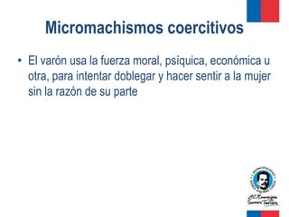 Micromachismos coercitivos
• El varón usa la fuerza moral, psíquica, económica u
  otra, para intentar doblegar y hacer sentir a la mujer
  sin la razón de su parte
 