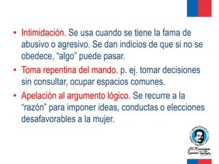 • Intimidación. Se usa cuando se tiene la fama de
  abusivo o agresivo. Se dan indicios de que si no se
  obedece, “algo” puede pasar.
• Toma repentina del mando. p. ej. tomar decisiones
  sin consultar, ocupar espacios comunes.
• Apelación al argumento lógico. Se recurre a la
  “razón” para imponer ideas, conductas o elecciones
  desafavorables a la mujer.
 