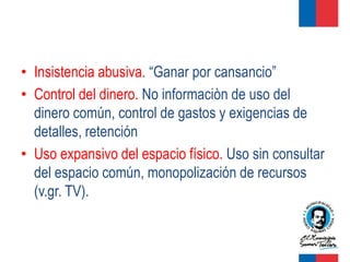 • Insistencia abusiva. “Ganar por cansancio”
• Control del dinero. No informaciòn de uso del
  dinero común, control de gastos y exigencias de
  detalles, retención
• Uso expansivo del espacio físico. Uso sin consultar
  del espacio común, monopolización de recursos
  (v.gr. TV).
 