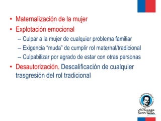 • Maternalización de la mujer
• Explotación emocional
   – Culpar a la mujer de cualquier problema familiar
   – Exigencia “muda” de cumplir rol maternal/tradicional
   – Culpabilizar por agrado de estar con otras personas
• Desautorización. Descalificación de cualquier
  trasgresión del rol tradicional
 