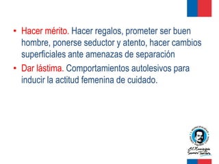 • Hacer mérito. Hacer regalos, prometer ser buen
  hombre, ponerse seductor y atento, hacer cambios
  superficiales ante amenazas de separación
• Dar lástima. Comportamientos autolesivos para
  inducir la actitud femenina de cuidado.
 