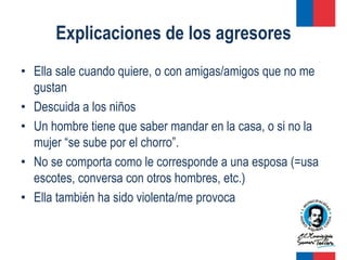 Explicaciones de los agresores
• Ella sale cuando quiere, o con amigas/amigos que no me
  gustan
• Descuida a los niños
• Un hombre tiene que saber mandar en la casa, o si no la
  mujer “se sube por el chorro”.
• No se comporta como le corresponde a una esposa (=usa
  escotes, conversa con otros hombres, etc.)
• Ella también ha sido violenta/me provoca
 