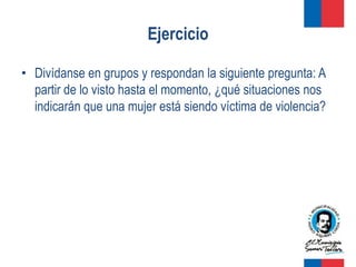 Ejercicio

• Divídanse en grupos y respondan la siguiente pregunta: A
  partir de lo visto hasta el momento, ¿qué situaciones nos
  indicarán que una mujer está siendo víctima de violencia?
 