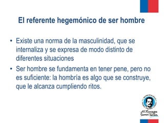 El referente hegemónico de ser hombre

• Existe una norma de la masculinidad, que se
  internaliza y se expresa de modo distinto de
  diferentes situaciones
• Ser hombre se fundamenta en tener pene, pero no
  es suficiente: la hombría es algo que se construye,
  que le alcanza cumpliendo ritos.
 