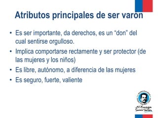 Atributos principales de ser varón
• Es ser importante, da derechos, es un “don” del
  cual sentirse orgulloso.
• Implica comportarse rectamente y ser protector (de
  las mujeres y los niños)
• Es libre, autónomo, a diferencia de las mujeres
• Es seguro, fuerte, valiente
 